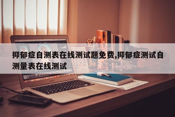 抑郁症自测表在线测试题免费,抑郁症测试自测量表在线测试