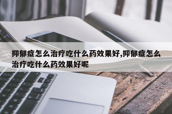 抑郁症怎么治疗吃什么药效果好,抑郁症怎么治疗吃什么药效果好呢