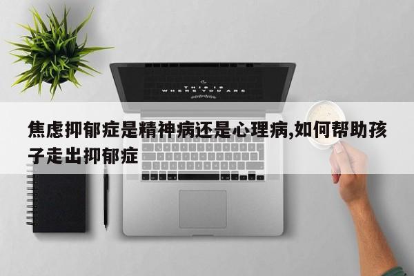 焦虑抑郁症是精神病还是心理病,如何帮助孩子走出抑郁症