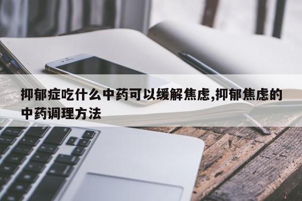 抑郁症吃什么中药可以缓解焦虑,抑郁焦虑的中药调理方法