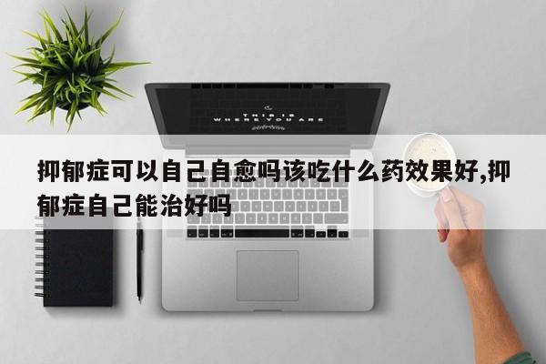 抑郁症可以自己自愈吗该吃什么药效果好,抑郁症自己能治好吗
