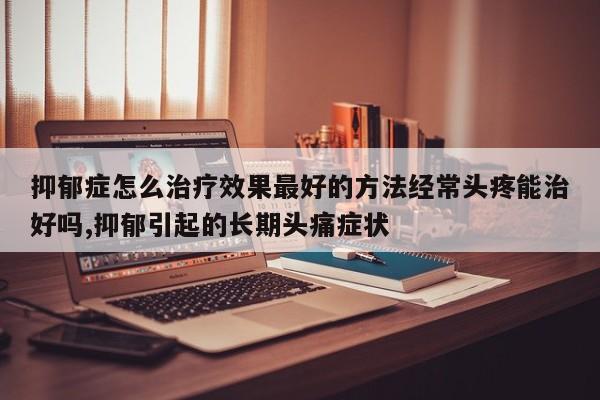 抑郁症怎么治疗效果最好的方法经常头疼能治好吗,抑郁引起的长期头痛症状