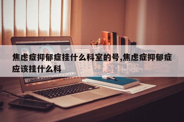 焦虑症抑郁症挂什么科室的号,焦虑症抑郁症应该挂什么科