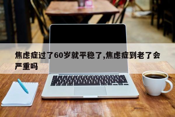焦虑症过了60岁就平稳了,焦虑症到老了会严重吗