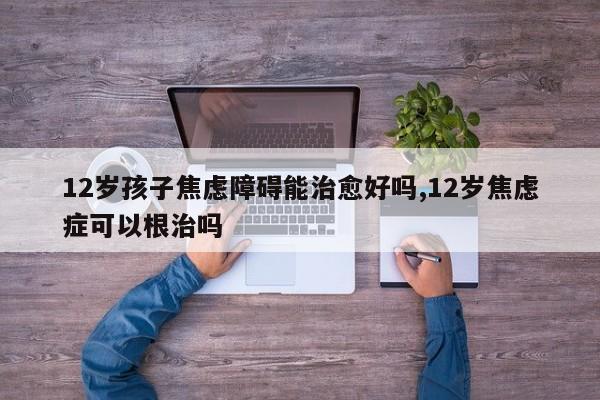 12岁孩子焦虑障碍能治愈好吗,12岁焦虑症可以根治吗